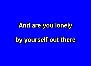 And are you lonely

by yourself out there