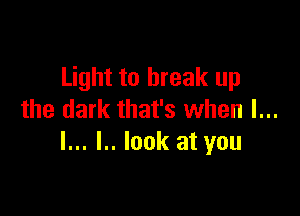 Light to break up

the dark that's when I...
l... l.. look at you