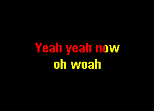 Yeah yeah now

oh woah