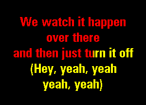 We watch it happen
overthere

and then just turn it off
(Hey,yeah.yeah
yeah,yeah)