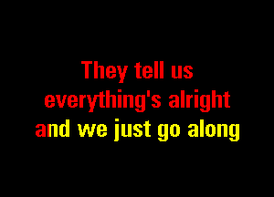 They tell us

everything's alright
and we iust go along