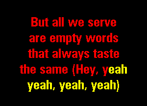 But all we serve
are empty words

that always taste
the same (Hey, yeah
yeah,yeah,yeah)