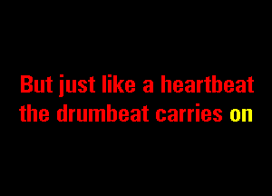 But iust like a heartbeat

the drumbeat carries on