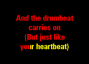 And the drumheat
carries on

(But iust like
your heartbeat)