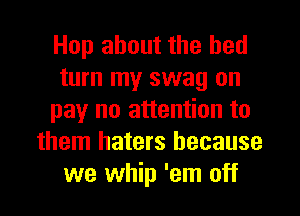 Hop about the bed
turn my swag on
pay no attention to
them haters because
we whip 'em off
