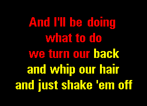 And I'll be doing
what to do

we turn our back
and whip our hair
and just shake 'em off