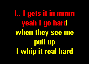 l.. I gets it in mmm
yeah I go hard

when they see me
pull up
I whip it real hard