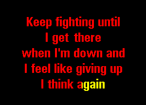 Keep fighting until
I get there

when I'm down and
I feel like giving up
I think again