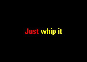 Just whip it