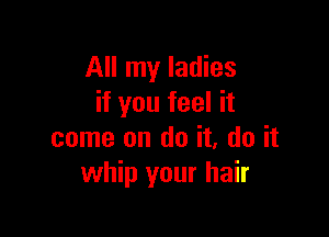 All my ladies
if you feel it

come on do it, do it
whip your hair
