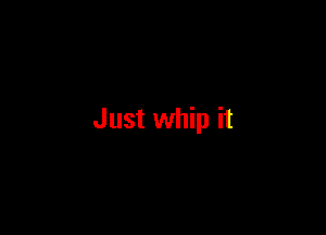 Just whip it