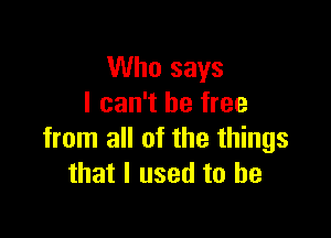 Who says
I can't be free

from all of the things
that I used to he