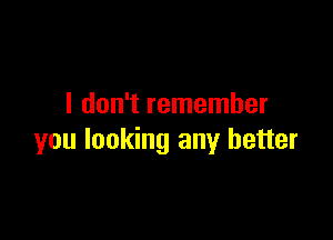 I don't remember

you looking any better