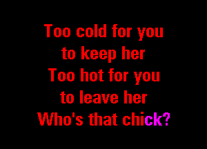 Too cold for you
to keep her

Too hot for you
to leave her
Who's that chick?