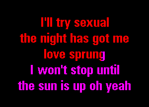 I'll try sexual
the night has got me

love sprung
I won't stop until
the sun is up oh yeah