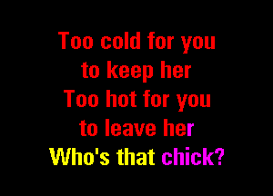 Too cold for you
to keep her

Too hot for you
to leave her
Who's that chick?