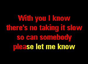 With you I know
there's no taking it slow

so can somebody
please let me know