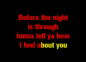 Before the night
is through

lmma tell ya how
I feel about you