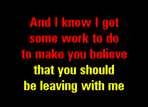 And I know I got
some work to do

to make you believe
that you should
be leaving with me