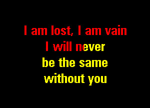 I am lost, I am vain
I will never

be the same
without you