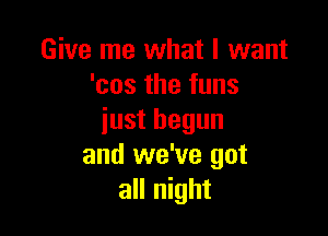 Give me what I want
'cos the funs

just begun
and we've got
all night