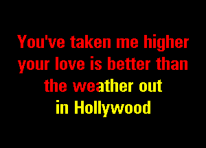 You've taken me higher
your love is better than

the weather out
in Hollywood
