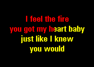 I feel the fire
you got my heart baby

just like I knew
you would