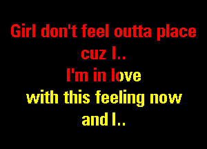 Girl don't feel outta place
cuz l..

I'm in love
with this feeling now
and l..