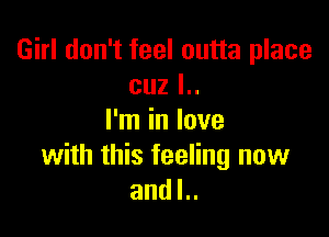 Girl don't feel outta place
cuz l..

I'm in love
with this feeling now
and l..