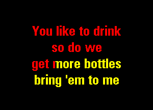 You like to drink
so do we

get more bottles
bring 'em to me