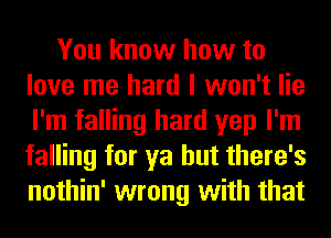 You know how to
love me hard I won't lie
I'm falling hard yep I'm
falling for ya but there's
nothin' wrong with that