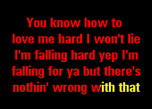 You know how to
love me hard I won't lie
I'm falling hard yep I'm
falling for ya but there's
nothin' wrong with that