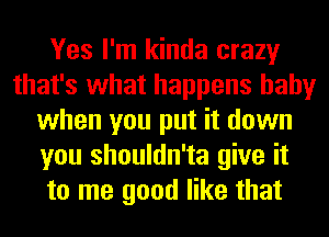 Yes I'm kinda crazy
that's what happens baby
when you put it down
you shouldn'ta give it
to me good like that