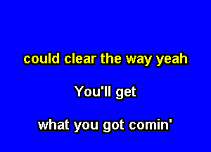 could clear the way yeah

You'll get

what you got comin'