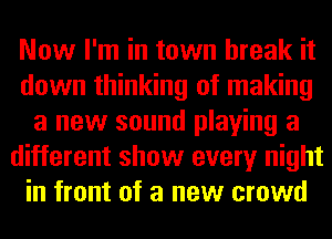 Now I'm in town break it
down thinking of making
a new sound playing a
different show every night
in front of a new crowd