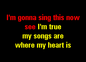 I'm gonna sing this now
see I'm true

my songs are
where my heart is
