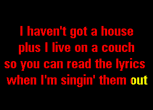 I haven't got a house
plus I live on a couch
so you can read the lyrics
when I'm singin' them out