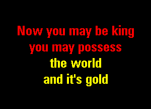 Now you may be king
you may possess

the world
and it's gold