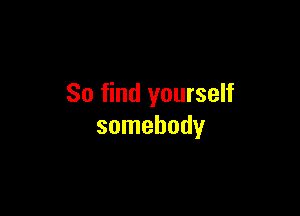 So find yourself

somebody