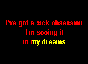 I've got a sick obsession

I'm seeing it
in my dreams