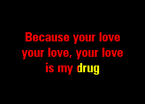 Because your love

your love. your love
is my drug