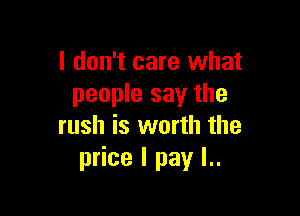 I don't care what
people say the

rush is worth the
price I pay l..
