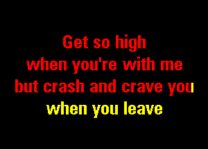Get so high
when you're with me

but crash and crave you
when you leave