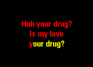 Huh your drug?

Is my love
your drug?