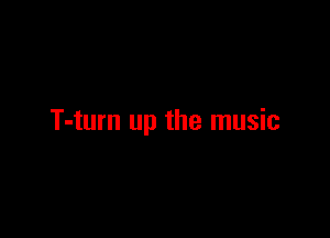 T-turn up the music