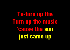 Tu-turn up the
Turn up the music

'cause the sun
just came up