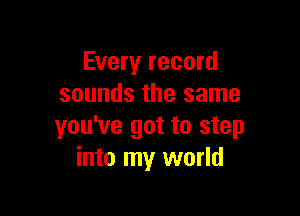 Every record
sounds the same

you've got to step
into my world