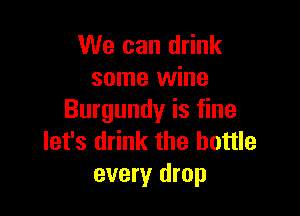 We can drink
some wine

Burgundy is fine
let's drink the bottle
every drop