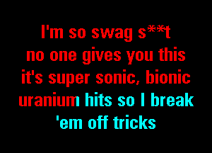 I'm so swag swat
no one gives you this
it's super sonic, bionic
uranium hits so I break
'em off tricks