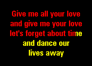 Give me all your love
and give me your love
let's forget about time
and dance our
lives away